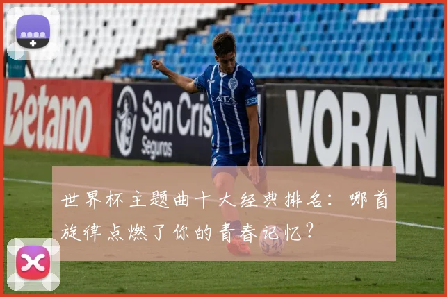 世界杯主题曲十大经典排名：哪首旋律点燃了你的青春记忆？