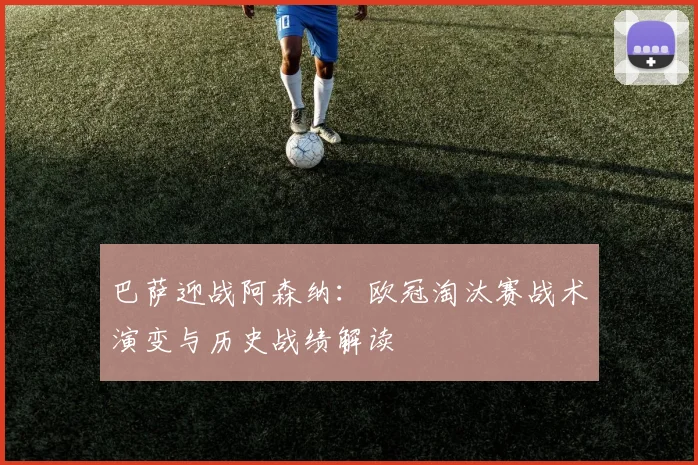 巴萨迎战阿森纳：欧冠淘汰赛战术演变与历史战绩解读