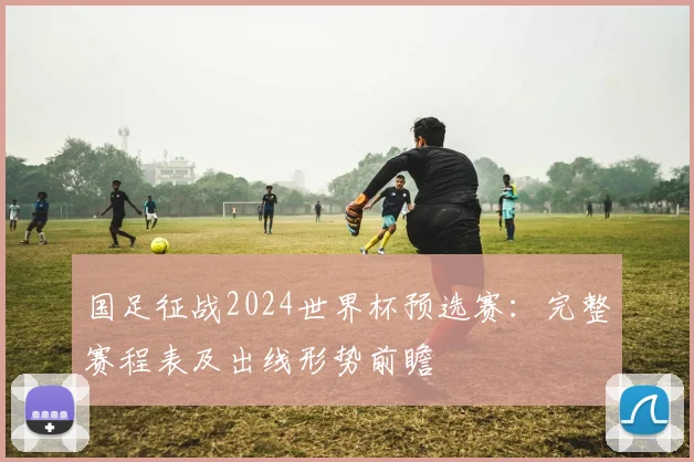国足征战2024世界杯预选赛：完整赛程表及出线形势前瞻