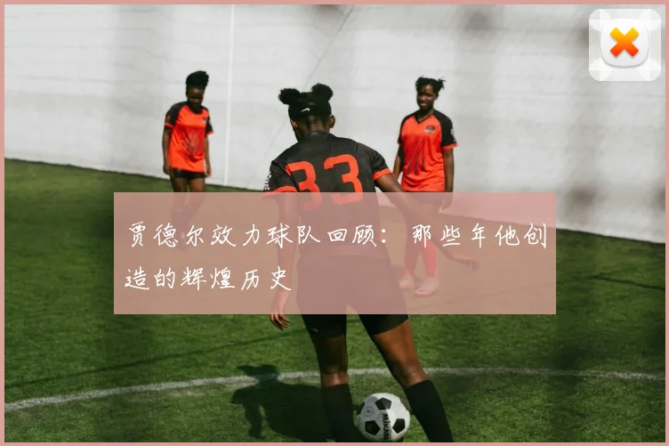 贾德尔效力球队回顾:那些年他创造的辉煌历史