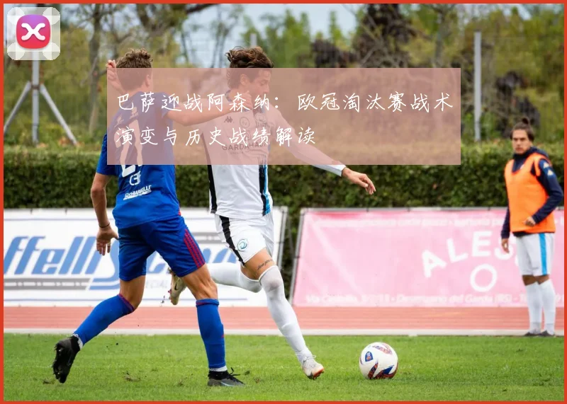 巴萨迎战阿森纳：欧冠淘汰赛战术演变与历史战绩解读