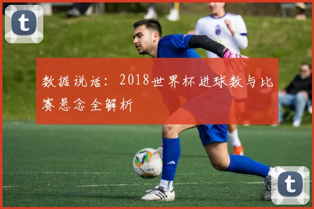 数据说话:2018世界杯进球数与比赛悬念全解析