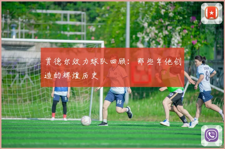 贾德尔效力球队回顾:那些年他创造的辉煌历史