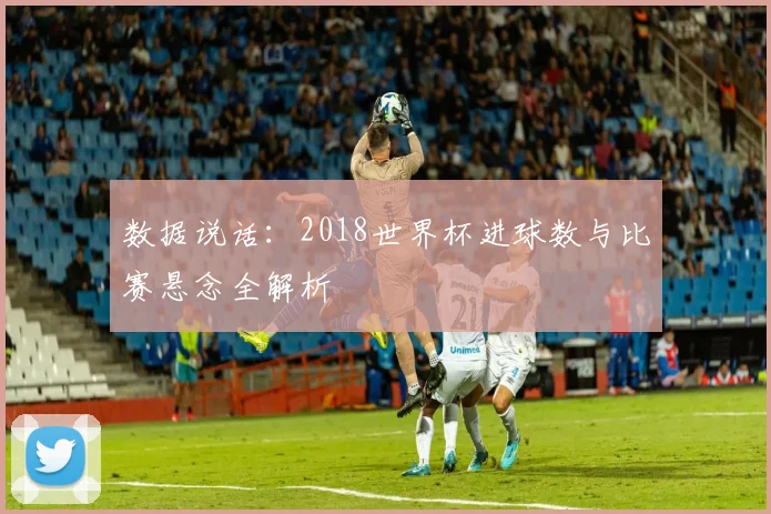 数据说话:2018世界杯进球数与比赛悬念全解析