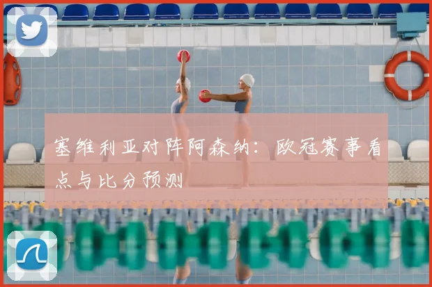 塞维利亚对阵阿森纳：欧冠赛事看点与比分预测