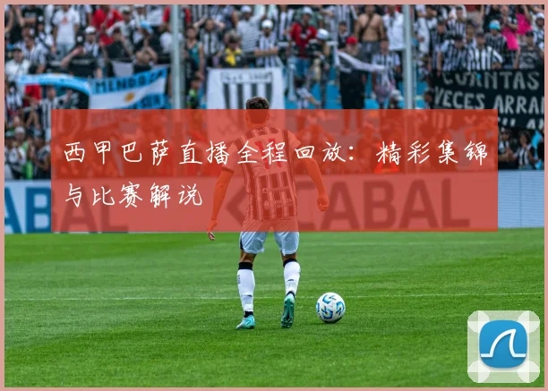 西甲巴萨直播全程回放：精彩集锦与比赛解说