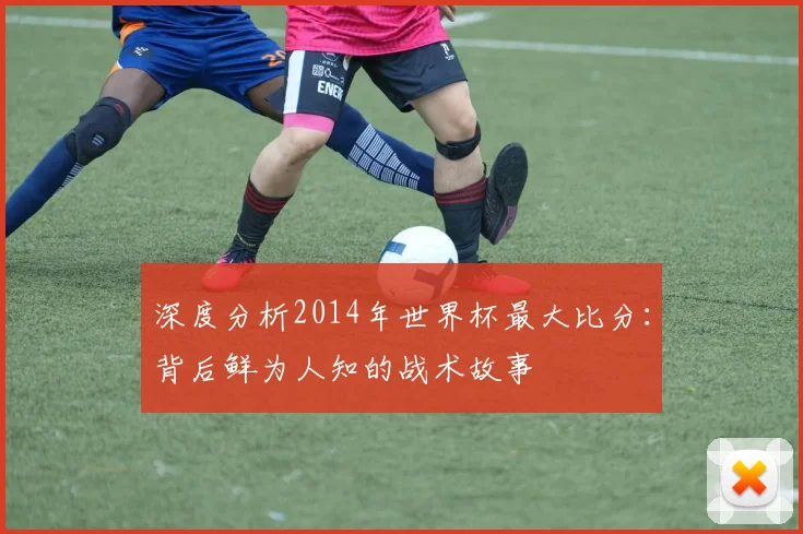 深度分析2014年世界杯最大比分:背后鲜为人知的战术故事