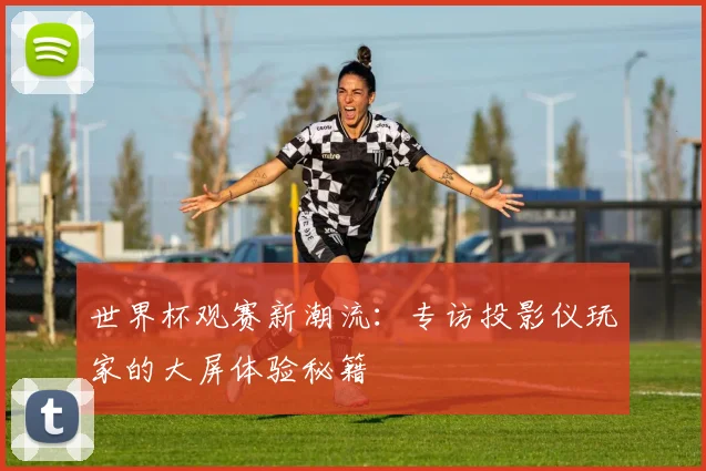 世界杯观赛新潮流：专访投影仪玩家的大屏体验秘籍