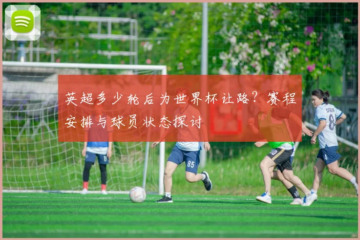 英超多少轮后为世界杯让路？赛程安排与球员状态探讨
