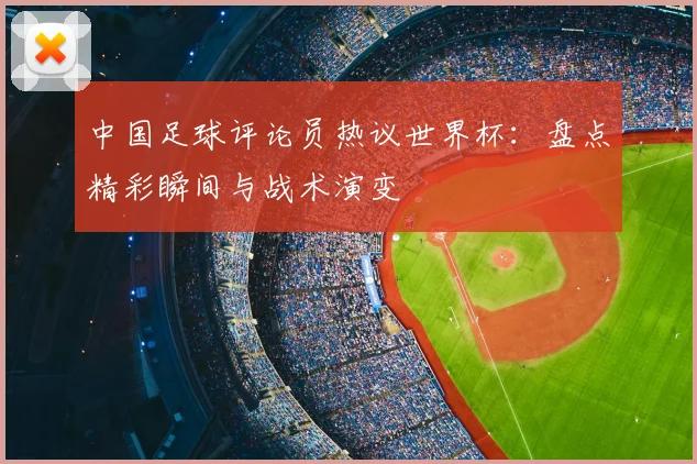 中国足球评论员热议世界杯:盘点精彩瞬间与战术演变