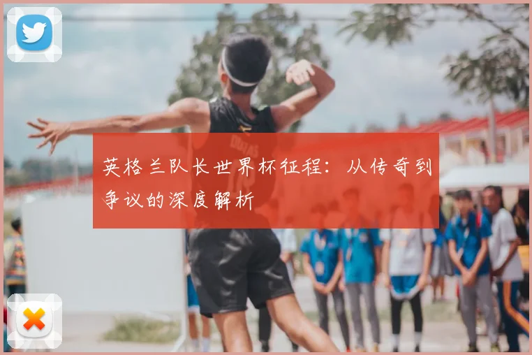英格兰队长世界杯征程：从传奇到争议的深度解析