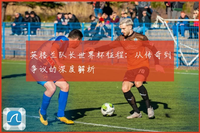 英格兰队长世界杯征程：从传奇到争议的深度解析